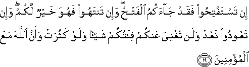 إِنْ تَسْتَفْتِحُوا فَقَدْ جَاءَكُمُ الْفَتْحُ ۖ وَإِنْ تَنْتَهُوا فَهُوَ خَيْرٌ لَكُمْ ۖ وَإِنْ تَعُودُوا نَعُدْ وَلَنْ تُغْنِيَ عَنْكُمْ فِئَتُكُمْ شَيْئًا وَلَوْ كَثُرَتْ وَأَنَّ اللَّهَ مَعَ الْمُؤْمِنِينَ