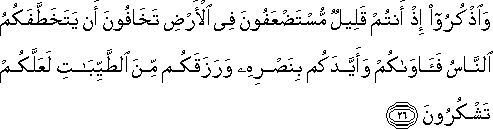 وَاذْكُرُوا إِذْ أَنْتُمْ قَلِيلٌ مُسْتَضْعَفُونَ فِي الْأَرْضِ تَخَافُونَ أَنْ يَتَخَطَّفَكُمُ النَّاسُ فَآوَاكُمْ وَأَيَّدَكُمْ بِنَصْرِهِ وَرَزَقَكُمْ مِنَ الطَّيِّبَاتِ لَعَلَّكُمْ تَشْكُرُونَ