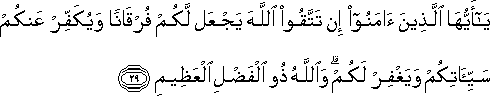 يَا أَيُّهَا الَّذِينَ آمَنُوا إِنْ تَتَّقُوا اللَّهَ يَجْعَلْ لَكُمْ فُرْقَانًا وَيُكَفِّرْ عَنْكُمْ سَيِّئَاتِكُمْ وَيَغْفِرْ لَكُمْ ۗ وَاللَّهُ ذُو الْفَضْلِ الْعَظِيمِ