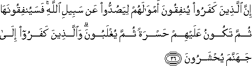 إِنَّ الَّذِينَ كَفَرُوا يُنْفِقُونَ أَمْوَالَهُمْ لِيَصُدُّوا عَنْ سَبِيلِ اللَّهِ ۚ فَسَيُنْفِقُونَهَا ثُمَّ تَكُونُ عَلَيْهِمْ حَسْرَةً ثُمَّ يُغْلَبُونَ ۗ وَالَّذِينَ كَفَرُوا إِلَىٰ جَهَنَّمَ يُحْشَرُونَ