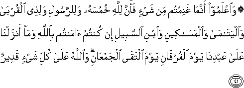 وَاعْلَمُوا أَنَّمَا غَنِمْتُمْ مِنْ شَيْءٍ فَأَنَّ لِلَّهِ خُمُسَهُ وَلِلرَّسُولِ وَلِذِي الْقُرْبَىٰ وَالْيَتَامَىٰ وَالْمَسَاكِينِ وَابْنِ السَّبِيلِ إِنْ كُنْتُمْ آمَنْتُمْ بِاللَّهِ وَمَا أَنْزَلْنَا عَلَىٰ عَبْدِنَا يَوْمَ الْفُرْقَانِ يَوْمَ الْتَقَى الْجَمْعَانِ ۗ وَاللَّهُ عَلَىٰ كُلِّ شَيْءٍ قَدِيرٌ