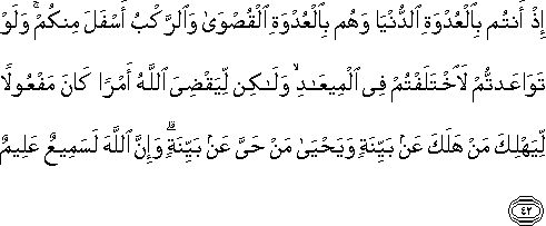 إِذْ أَنْتُمْ بِالْعُدْوَةِ الدُّنْيَا وَهُمْ بِالْعُدْوَةِ الْقُصْوَىٰ وَالرَّكْبُ أَسْفَلَ مِنْكُمْ ۚ وَلَوْ تَوَاعَدْتُمْ لَاخْتَلَفْتُمْ فِي الْمِيعَادِ ۙ وَلَٰكِنْ لِيَقْضِيَ اللَّهُ أَمْرًا كَانَ مَفْعُولًا لِيَهْلِكَ مَنْ هَلَكَ عَنْ بَيِّنَةٍ وَيَحْيَىٰ مَنْ حَيَّ عَنْ بَيِّنَةٍ ۗ وَإِنَّ اللَّهَ لَسَمِيعٌ عَلِيمٌ