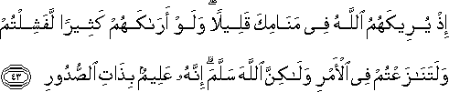 إِذْ يُرِيكَهُمُ اللَّهُ فِي مَنَامِكَ قَلِيلًا ۖ وَلَوْ أَرَاكَهُمْ كَثِيرًا لَفَشِلْتُمْ وَلَتَنَازَعْتُمْ فِي الْأَمْرِ وَلَٰكِنَّ اللَّهَ سَلَّمَ ۗ إِنَّهُ عَلِيمٌ بِذَاتِ الصُّدُورِ