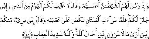 وَإِذْ زَيَّنَ لَهُمُ الشَّيْطَانُ أَعْمَالَهُمْ وَقَالَ لَا غَالِبَ لَكُمُ الْيَوْمَ مِنَ النَّاسِ وَإِنِّي جَارٌ لَكُمْ ۖ فَلَمَّا تَرَاءَتِ الْفِئَتَانِ نَكَصَ عَلَىٰ عَقِبَيْهِ وَقَالَ إِنِّي بَرِيءٌ مِنْكُمْ إِنِّي أَرَىٰ مَا لَا تَرَوْنَ إِنِّي أَخَافُ اللَّهَ ۚ وَاللَّهُ شَدِيدُ الْعِقَابِ