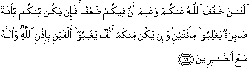 الْآنَ خَفَّفَ اللَّهُ عَنْكُمْ وَعَلِمَ أَنَّ فِيكُمْ ضَعْفًا ۚ فَإِنْ يَكُنْ مِنْكُمْ مِائَةٌ صَابِرَةٌ يَغْلِبُوا مِائَتَيْنِ ۚ وَإِنْ يَكُنْ مِنْكُمْ أَلْفٌ يَغْلِبُوا أَلْفَيْنِ بِإِذْنِ اللَّهِ ۗ وَاللَّهُ مَعَ الصَّابِرِينَ