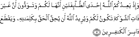 وَإِذْ يَعِدُكُمُ اللَّهُ إِحْدَى الطَّائِفَتَيْنِ أَنَّهَا لَكُمْ وَتَوَدُّونَ أَنَّ غَيْرَ ذَاتِ الشَّوْكَةِ تَكُونُ لَكُمْ وَيُرِيدُ اللَّهُ أَنْ يُحِقَّ الْحَقَّ بِكَلِمَاتِهِ وَيَقْطَعَ دَابِرَ الْكَافِرِينَ