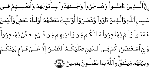 إِنَّ الَّذِينَ آمَنُوا وَهَاجَرُوا وَجَاهَدُوا بِأَمْوَالِهِمْ وَأَنْفُسِهِمْ فِي سَبِيلِ اللَّهِ وَالَّذِينَ آوَوْا وَنَصَرُوا أُولَٰئِكَ بَعْضُهُمْ أَوْلِيَاءُ بَعْضٍ ۚ وَالَّذِينَ آمَنُوا وَلَمْ يُهَاجِرُوا مَا لَكُمْ مِنْ وَلَايَتِهِمْ مِنْ شَيْءٍ حَتَّىٰ يُهَاجِرُوا ۚ وَإِنِ اسْتَنْصَرُوكُمْ فِي الدِّينِ فَعَلَيْكُمُ النَّصْرُ إِلَّا عَلَىٰ قَوْمٍ بَيْنَكُمْ وَبَيْنَهُمْ مِيثَاقٌ ۗ وَاللَّهُ بِمَا تَعْمَلُونَ بَصِيرٌ