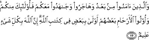 وَالَّذِينَ آمَنُوا مِنْ بَعْدُ وَهَاجَرُوا وَجَاهَدُوا مَعَكُمْ فَأُولَٰئِكَ مِنْكُمْ ۚ وَأُولُو الْأَرْحَامِ بَعْضُهُمْ أَوْلَىٰ بِبَعْضٍ فِي كِتَابِ اللَّهِ ۗ إِنَّ اللَّهَ بِكُلِّ شَيْءٍ عَلِيمٌ