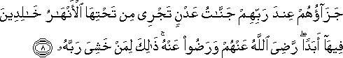 جَزَاؤُهُمْ عِنْدَ رَبِّهِمْ جَنَّاتُ عَدْنٍ تَجْرِي مِنْ تَحْتِهَا الْأَنْهَارُ خَالِدِينَ فِيهَا أَبَدًا ۖ رَضِيَ اللَّهُ عَنْهُمْ وَرَضُوا عَنْهُ ۚ ذَٰلِكَ لِمَنْ خَشِيَ رَبَّهُ