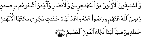 وَالسَّابِقُونَ الْأَوَّلُونَ مِنَ الْمُهَاجِرِينَ وَالْأَنْصَارِ وَالَّذِينَ اتَّبَعُوهُمْ بِإِحْسَانٍ رَضِيَ اللَّهُ عَنْهُمْ وَرَضُوا عَنْهُ وَأَعَدَّ لَهُمْ جَنَّاتٍ تَجْرِي تَحْتَهَا الْأَنْهَارُ خَالِدِينَ فِيهَا أَبَدًا ۚ ذَٰلِكَ الْفَوْزُ الْعَظِيمُ