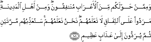 وَمِمَّنْ حَوْلَكُمْ مِنَ الْأَعْرَابِ مُنَافِقُونَ ۖ وَمِنْ أَهْلِ الْمَدِينَةِ ۖ مَرَدُوا عَلَى النِّفَاقِ لَا تَعْلَمُهُمْ ۖ نَحْنُ نَعْلَمُهُمْ ۚ سَنُعَذِّبُهُمْ مَرَّتَيْنِ ثُمَّ يُرَدُّونَ إِلَىٰ عَذَابٍ عَظِيمٍ