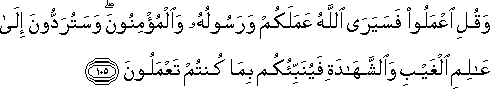 وَقُلِ اعْمَلُوا فَسَيَرَى اللَّهُ عَمَلَكُمْ وَرَسُولُهُ وَالْمُؤْمِنُونَ ۖ وَسَتُرَدُّونَ إِلَىٰ عَالِمِ الْغَيْبِ وَالشَّهَادَةِ فَيُنَبِّئُكُمْ بِمَا كُنْتُمْ تَعْمَلُونَ