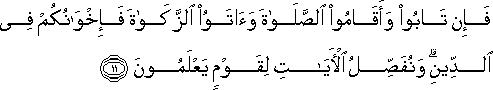 فَإِنْ تَابُوا وَأَقَامُوا الصَّلَاةَ وَآتَوُا الزَّكَاةَ فَإِخْوَانُكُمْ فِي الدِّينِ ۗ وَنُفَصِّلُ الْآيَاتِ لِقَوْمٍ يَعْلَمُونَ