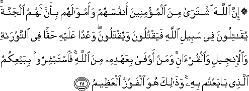 إِنَّ اللَّهَ اشْتَرَىٰ مِنَ الْمُؤْمِنِينَ أَنْفُسَهُمْ وَأَمْوَالَهُمْ بِأَنَّ لَهُمُ الْجَنَّةَ ۚ يُقَاتِلُونَ فِي سَبِيلِ اللَّهِ فَيَقْتُلُونَ وَيُقْتَلُونَ ۖ وَعْدًا عَلَيْهِ حَقًّا فِي التَّوْرَاةِ وَالْإِنْجِيلِ وَالْقُرْآنِ ۚ وَمَنْ أَوْفَىٰ بِعَهْدِهِ مِنَ اللَّهِ ۚ فَاسْتَبْشِرُوا بِبَيْعِكُمُ الَّذِي بَايَعْتُمْ بِهِ ۚ وَذَٰلِكَ هُوَ الْفَوْزُ الْعَظِيمُ