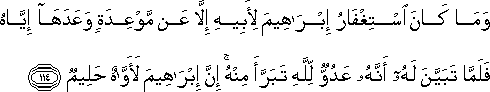 وَمَا كَانَ اسْتِغْفَارُ إِبْرَاهِيمَ لِأَبِيهِ إِلَّا عَنْ مَوْعِدَةٍ وَعَدَهَا إِيَّاهُ فَلَمَّا تَبَيَّنَ لَهُ أَنَّهُ عَدُوٌّ لِلَّهِ تَبَرَّأَ مِنْهُ ۚ إِنَّ إِبْرَاهِيمَ لَأَوَّاهٌ حَلِيمٌ