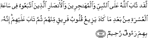 لَقَدْ تَابَ اللَّهُ عَلَى النَّبِيِّ وَالْمُهَاجِرِينَ وَالْأَنْصَارِ الَّذِينَ اتَّبَعُوهُ فِي سَاعَةِ الْعُسْرَةِ مِنْ بَعْدِ مَا كَادَ يَزِيغُ قُلُوبُ فَرِيقٍ مِنْهُمْ ثُمَّ تَابَ عَلَيْهِمْ ۚ إِنَّهُ بِهِمْ رَءُوفٌ رَحِيمٌ