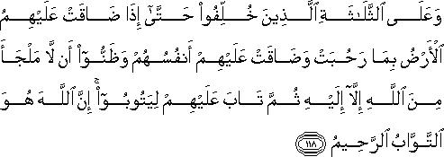 وَعَلَى الثَّلَاثَةِ الَّذِينَ خُلِّفُوا حَتَّىٰ إِذَا ضَاقَتْ عَلَيْهِمُ الْأَرْضُ بِمَا رَحُبَتْ وَضَاقَتْ عَلَيْهِمْ أَنْفُسُهُمْ وَظَنُّوا أَنْ لَا مَلْجَأَ مِنَ اللَّهِ إِلَّا إِلَيْهِ ثُمَّ تَابَ عَلَيْهِمْ لِيَتُوبُوا ۚ إِنَّ اللَّهَ هُوَ التَّوَّابُ الرَّحِيمُ