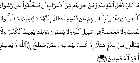 مَا كَانَ لِأَهْلِ الْمَدِينَةِ وَمَنْ حَوْلَهُمْ مِنَ الْأَعْرَابِ أَنْ يَتَخَلَّفُوا عَنْ رَسُولِ اللَّهِ وَلَا يَرْغَبُوا بِأَنْفُسِهِمْ عَنْ نَفْسِهِ ۚ ذَٰلِكَ بِأَنَّهُمْ لَا يُصِيبُهُمْ ظَمَأٌ وَلَا نَصَبٌ وَلَا مَخْمَصَةٌ فِي سَبِيلِ اللَّهِ وَلَا يَطَئُونَ مَوْطِئًا يَغِيظُ الْكُفَّارَ وَلَا يَنَالُونَ مِنْ عَدُوٍّ نَيْلًا إِلَّا كُتِبَ لَهُمْ بِهِ عَمَلٌ صَالِحٌ ۚ إِنَّ اللَّهَ لَا يُضِيعُ أَجْرَ الْمُحْسِنِينَ