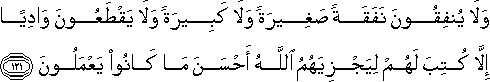 وَلَا يُنْفِقُونَ نَفَقَةً صَغِيرَةً وَلَا كَبِيرَةً وَلَا يَقْطَعُونَ وَادِيًا إِلَّا كُتِبَ لَهُمْ لِيَجْزِيَهُمُ اللَّهُ أَحْسَنَ مَا كَانُوا يَعْمَلُونَ