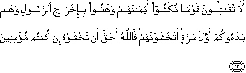 أَلَا تُقَاتِلُونَ قَوْمًا نَكَثُوا أَيْمَانَهُمْ وَهَمُّوا بِإِخْرَاجِ الرَّسُولِ وَهُمْ بَدَءُوكُمْ أَوَّلَ مَرَّةٍ ۚ أَتَخْشَوْنَهُمْ ۚ فَاللَّهُ أَحَقُّ أَنْ تَخْشَوْهُ إِنْ كُنْتُمْ مُؤْمِنِينَ