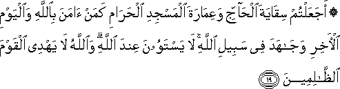 أَجَعَلْتُمْ سِقَايَةَ الْحَاجِّ وَعِمَارَةَ الْمَسْجِدِ الْحَرَامِ كَمَنْ آمَنَ بِاللَّهِ وَالْيَوْمِ الْآخِرِ وَجَاهَدَ فِي سَبِيلِ اللَّهِ ۚ لَا يَسْتَوُونَ عِنْدَ اللَّهِ ۗ وَاللَّهُ لَا يَهْدِي الْقَوْمَ الظَّالِمِينَ أَجَعَلْتُمْ سِقَايَةَ الْحَاجِّ وَعِمَارَةَ الْمَسْجِدِ الْحَرَامِ كَمَنْ آمَنَ بِاللَّهِ وَالْيَوْمِ الْآخِرِ وَجَاهَدَ فِي سَبِيلِ اللَّهِ ۚ لَا يَسْتَوُونَ عِنْدَ اللَّهِ ۗ وَاللَّهُ لَا يَهْدِي الْقَوْمَ الظَّالِمِينَ