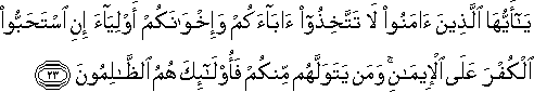 يَا أَيُّهَا الَّذِينَ آمَنُوا لَا تَتَّخِذُوا آبَاءَكُمْ وَإِخْوَانَكُمْ أَوْلِيَاءَ إِنِ اسْتَحَبُّوا الْكُفْرَ عَلَى الْإِيمَانِ ۚ وَمَنْ يَتَوَلَّهُمْ مِنْكُمْ فَأُولَٰئِكَ هُمُ الظَّالِمُونَ