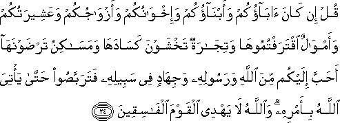 قُلْ إِنْ كَانَ آبَاؤُكُمْ وَأَبْنَاؤُكُمْ وَإِخْوَانُكُمْ وَأَزْوَاجُكُمْ وَعَشِيرَتُكُمْ وَأَمْوَالٌ اقْتَرَفْتُمُوهَا وَتِجَارَةٌ تَخْشَوْنَ كَسَادَهَا وَمَسَاكِنُ تَرْضَوْنَهَا أَحَبَّ إِلَيْكُمْ مِنَ اللَّهِ وَرَسُولِهِ وَجِهَادٍ فِي سَبِيلِهِ فَتَرَبَّصُوا حَتَّىٰ يَأْتِيَ اللَّهُ بِأَمْرِهِ ۗ وَاللَّهُ لَا يَهْدِي الْقَوْمَ الْفَاسِقِينَ