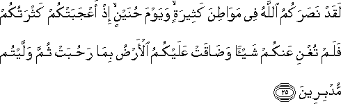 لَقَدْ نَصَرَكُمُ اللَّهُ فِي مَوَاطِنَ كَثِيرَةٍ ۙ وَيَوْمَ حُنَيْنٍ ۙ إِذْ أَعْجَبَتْكُمْ كَثْرَتُكُمْ فَلَمْ تُغْنِ عَنْكُمْ شَيْئًا وَضَاقَتْ عَلَيْكُمُ الْأَرْضُ بِمَا رَحُبَتْ ثُمَّ وَلَّيْتُمْ مُدْبِرِينَ