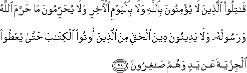 قَاتِلُوا الَّذِينَ لَا يُؤْمِنُونَ بِاللَّهِ وَلَا بِالْيَوْمِ الْآخِرِ وَلَا يُحَرِّمُونَ مَا حَرَّمَ اللَّهُ وَرَسُولُهُ وَلَا يَدِينُونَ دِينَ الْحَقِّ مِنَ الَّذِينَ أُوتُوا الْكِتَابَ حَتَّىٰ يُعْطُوا الْجِزْيَةَ عَنْ يَدٍ وَهُمْ صَاغِرُونَ