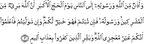 وَأَذَانٌ مِنَ اللَّهِ وَرَسُولِهِ إِلَى النَّاسِ يَوْمَ الْحَجِّ الْأَكْبَرِ أَنَّ اللَّهَ بَرِيءٌ مِنَ الْمُشْرِكِينَ ۙ وَرَسُولُهُ ۚ فَإِنْ تُبْتُمْ فَهُوَ خَيْرٌ لَكُمْ ۖ وَإِنْ تَوَلَّيْتُمْ فَاعْلَمُوا أَنَّكُمْ غَيْرُ مُعْجِزِي اللَّهِ ۗ وَبَشِّرِ الَّذِينَ كَفَرُوا بِعَذَابٍ أَلِيمٍ