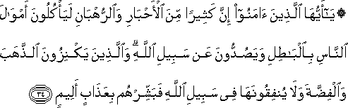 يَا أَيُّهَا الَّذِينَ آمَنُوا إِنَّ كَثِيرًا مِنَ الْأَحْبَارِ وَالرُّهْبَانِ لَيَأْكُلُونَ أَمْوَالَ النَّاسِ بِالْبَاطِلِ وَيَصُدُّونَ عَنْ سَبِيلِ اللَّهِ ۗ وَالَّذِينَ يَكْنِزُونَ الذَّهَبَ وَالْفِضَّةَ وَلَا يُنْفِقُونَهَا فِي سَبِيلِ اللَّهِ فَبَشِّرْهُمْ بِعَذَابٍ أَلِيمٍ