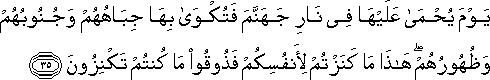 يَوْمَ يُحْمَىٰ عَلَيْهَا فِي نَارِ جَهَنَّمَ فَتُكْوَىٰ بِهَا جِبَاهُهُمْ وَجُنُوبُهُمْ وَظُهُورُهُمْ ۖ هَٰذَا مَا كَنَزْتُمْ لِأَنْفُسِكُمْ فَذُوقُوا مَا كُنْتُمْ تَكْنِزُونَ