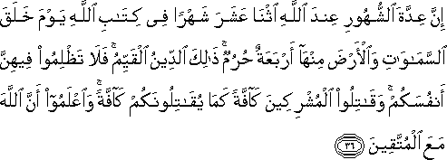 إِنَّ عِدَّةَ الشُّهُورِ عِنْدَ اللَّهِ اثْنَا عَشَرَ شَهْرًا فِي كِتَابِ اللَّهِ يَوْمَ خَلَقَ السَّمَاوَاتِ وَالْأَرْضَ مِنْهَا أَرْبَعَةٌ حُرُمٌ ۚ ذَٰلِكَ الدِّينُ الْقَيِّمُ ۚ فَلَا تَظْلِمُوا فِيهِنَّ أَنْفُسَكُمْ ۚ وَقَاتِلُوا الْمُشْرِكِينَ كَافَّةً كَمَا يُقَاتِلُونَكُمْ كَافَّةً ۚ وَاعْلَمُوا أَنَّ اللَّهَ مَعَ الْمُتَّقِينَ