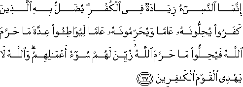 إِنَّمَا النَّسِيءُ زِيَادَةٌ فِي الْكُفْرِ ۖ يُضَلُّ بِهِ الَّذِينَ كَفَرُوا يُحِلُّونَهُ عَامًا وَيُحَرِّمُونَهُ عَامًا لِيُوَاطِئُوا عِدَّةَ مَا حَرَّمَ اللَّهُ فَيُحِلُّوا مَا حَرَّمَ اللَّهُ ۚ زُيِّنَ لَهُمْ سُوءُ أَعْمَالِهِمْ ۗ وَاللَّهُ لَا يَهْدِي الْقَوْمَ الْكَافِرِينَ