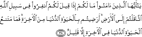 يَا أَيُّهَا الَّذِينَ آمَنُوا مَا لَكُمْ إِذَا قِيلَ لَكُمُ انْفِرُوا فِي سَبِيلِ اللَّهِ اثَّاقَلْتُمْ إِلَى الْأَرْضِ ۚ أَرَضِيتُمْ بِالْحَيَاةِ الدُّنْيَا مِنَ الْآخِرَةِ ۚ فَمَا مَتَاعُ الْحَيَاةِ الدُّنْيَا فِي الْآخِرَةِ إِلَّا قَلِيلٌ