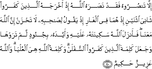 إِلَّا تَنْصُرُوهُ فَقَدْ نَصَرَهُ اللَّهُ إِذْ أَخْرَجَهُ الَّذِينَ كَفَرُوا ثَانِيَ اثْنَيْنِ إِذْ هُمَا فِي الْغَارِ إِذْ يَقُولُ لِصَاحِبِهِ لَا تَحْزَنْ إِنَّ اللَّهَ مَعَنَا ۖ فَأَنْزَلَ اللَّهُ سَكِينَتَهُ عَلَيْهِ وَأَيَّدَهُ بِجُنُودٍ لَمْ تَرَوْهَا وَجَعَلَ كَلِمَةَ الَّذِينَ كَفَرُوا السُّفْلَىٰ ۗ وَكَلِمَةُ اللَّهِ هِيَ الْعُلْيَا ۗ وَاللَّهُ عَزِيزٌ حَكِيمٌ