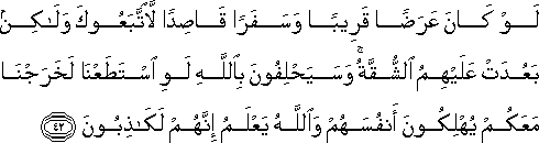 لَوْ كَانَ عَرَضًا قَرِيبًا وَسَفَرًا قَاصِدًا لَاتَّبَعُوكَ وَلَٰكِنْ بَعُدَتْ عَلَيْهِمُ الشُّقَّةُ ۚ وَسَيَحْلِفُونَ بِاللَّهِ لَوِ اسْتَطَعْنَا لَخَرَجْنَا مَعَكُمْ يُهْلِكُونَ أَنْفُسَهُمْ وَاللَّهُ يَعْلَمُ إِنَّهُمْ لَكَاذِبُونَ