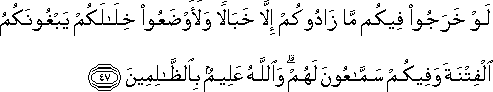 لَوْ خَرَجُوا فِيكُمْ مَا زَادُوكُمْ إِلَّا خَبَالًا وَلَأَوْضَعُوا خِلَالَكُمْ يَبْغُونَكُمُ الْفِتْنَةَ وَفِيكُمْ سَمَّاعُونَ لَهُمْ ۗ وَاللَّهُ عَلِيمٌ بِالظَّالِمِينَ