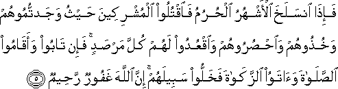 فَإِذَا انْسَلَخَ الْأَشْهُرُ الْحُرُمُ فَاقْتُلُوا الْمُشْرِكِينَ حَيْثُ وَجَدْتُمُوهُمْ وَخُذُوهُمْ وَاحْصُرُوهُمْ وَاقْعُدُوا لَهُمْ كُلَّ مَرْصَدٍ ۚ فَإِنْ تَابُوا وَأَقَامُوا الصَّلَاةَ وَآتَوُا الزَّكَاةَ فَخَلُّوا سَبِيلَهُمْ ۚ إِنَّ اللَّهَ غَفُورٌ رَحِيمٌ