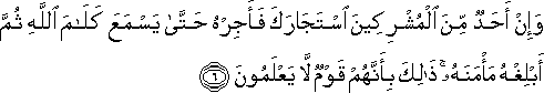 وَإِنْ أَحَدٌ مِنَ الْمُشْرِكِينَ اسْتَجَارَكَ فَأَجِرْهُ حَتَّىٰ يَسْمَعَ كَلَامَ اللَّهِ ثُمَّ أَبْلِغْهُ مَأْمَنَهُ ۚ ذَٰلِكَ بِأَنَّهُمْ قَوْمٌ لَا يَعْلَمُونَ