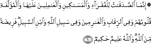 إِنَّمَا الصَّدَقَاتُ لِلْفُقَرَاءِ وَالْمَسَاكِينِ وَالْعَامِلِينَ عَلَيْهَا وَالْمُؤَلَّفَةِ قُلُوبُهُمْ وَفِي الرِّقَابِ وَالْغَارِمِينَ وَفِي سَبِيلِ اللَّهِ وَابْنِ السَّبِيلِ ۖ فَرِيضَةً مِنَ اللَّهِ ۗ وَاللَّهُ عَلِيمٌ حَكِيمٌ