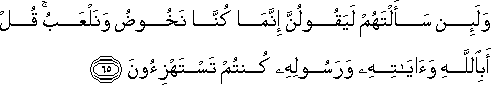 وَلَئِنْ سَأَلْتَهُمْ لَيَقُولُنَّ إِنَّمَا كُنَّا نَخُوضُ وَنَلْعَبُ ۚ قُلْ أَبِاللَّهِ وَآيَاتِهِ وَرَسُولِهِ كُنْتُمْ تَسْتَهْزِئُونَ