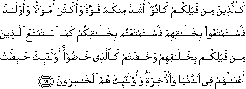 كَالَّذِينَ مِنْ قَبْلِكُمْ كَانُوا أَشَدَّ مِنْكُمْ قُوَّةً وَأَكْثَرَ أَمْوَالًا وَأَوْلَادًا فَاسْتَمْتَعُوا بِخَلَاقِهِمْ فَاسْتَمْتَعْتُمْ بِخَلَاقِكُمْ كَمَا اسْتَمْتَعَ الَّذِينَ مِنْ قَبْلِكُمْ بِخَلَاقِهِمْ وَخُضْتُمْ كَالَّذِي خَاضُوا ۚ أُولَٰئِكَ حَبِطَتْ أَعْمَالُهُمْ فِي الدُّنْيَا وَالْآخِرَةِ ۖ وَأُولَٰئِكَ هُمُ الْخَاسِرُونَ