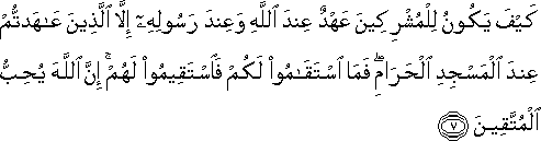 كَيْفَ يَكُونُ لِلْمُشْرِكِينَ عَهْدٌ عِنْدَ اللَّهِ وَعِنْدَ رَسُولِهِ إِلَّا الَّذِينَ عَاهَدْتُمْ عِنْدَ الْمَسْجِدِ الْحَرَامِ ۖ فَمَا اسْتَقَامُوا لَكُمْ فَاسْتَقِيمُوا لَهُمْ ۚ إِنَّ اللَّهَ يُحِبُّ الْمُتَّقِينَ