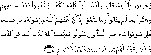 يَحْلِفُونَ بِاللَّهِ مَا قَالُوا وَلَقَدْ قَالُوا كَلِمَةَ الْكُفْرِ وَكَفَرُوا بَعْدَ إِسْلَامِهِمْ وَهَمُّوا بِمَا لَمْ يَنَالُوا ۚ وَمَا نَقَمُوا إِلَّا أَنْ أَغْنَاهُمُ اللَّهُ وَرَسُولُهُ مِنْ فَضْلِهِ ۚ فَإِنْ يَتُوبُوا يَكُ خَيْرًا لَهُمْ ۖ وَإِنْ يَتَوَلَّوْا يُعَذِّبْهُمُ اللَّهُ عَذَابًا أَلِيمًا فِي الدُّنْيَا وَالْآخِرَةِ ۚ وَمَا لَهُمْ فِي الْأَرْضِ مِنْ وَلِيٍّ وَلَا نَصِيرٍ