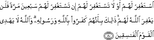 اسْتَغْفِرْ لَهُمْ أَوْ لَا تَسْتَغْفِرْ لَهُمْ إِنْ تَسْتَغْفِرْ لَهُمْ سَبْعِينَ مَرَّةً فَلَنْ يَغْفِرَ اللَّهُ لَهُمْ ۚ ذَٰلِكَ بِأَنَّهُمْ كَفَرُوا بِاللَّهِ وَرَسُولِهِ ۗ وَاللَّهُ لَا يَهْدِي الْقَوْمَ الْفَاسِقِينَ