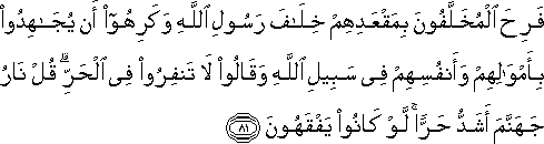 فَرِحَ الْمُخَلَّفُونَ بِمَقْعَدِهِمْ خِلَافَ رَسُولِ اللَّهِ وَكَرِهُوا أَنْ يُجَاهِدُوا بِأَمْوَالِهِمْ وَأَنْفُسِهِمْ فِي سَبِيلِ اللَّهِ وَقَالُوا لَا تَنْفِرُوا فِي الْحَرِّ ۗ قُلْ نَارُ جَهَنَّمَ أَشَدُّ حَرًّا ۚ لَوْ كَانُوا يَفْقَهُونَ