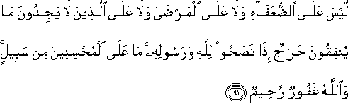 لَيْسَ عَلَى الضُّعَفَاءِ وَلَا عَلَى الْمَرْضَىٰ وَلَا عَلَى الَّذِينَ لَا يَجِدُونَ مَا يُنْفِقُونَ حَرَجٌ إِذَا نَصَحُوا لِلَّهِ وَرَسُولِهِ ۚ مَا عَلَى الْمُحْسِنِينَ مِنْ سَبِيلٍ ۚ وَاللَّهُ غَفُورٌ رَحِيمٌ