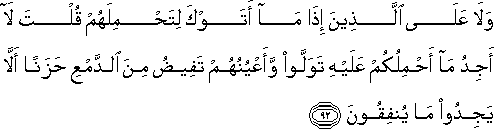 وَلَا عَلَى الَّذِينَ إِذَا مَا أَتَوْكَ لِتَحْمِلَهُمْ قُلْتَ لَا أَجِدُ مَا أَحْمِلُكُمْ عَلَيْهِ تَوَلَّوْا وَأَعْيُنُهُمْ تَفِيضُ مِنَ الدَّمْعِ حَزَنًا أَلَّا يَجِدُوا مَا يُنْفِقُونَ