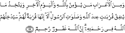 وَمِنَ الْأَعْرَابِ مَنْ يُؤْمِنُ بِاللَّهِ وَالْيَوْمِ الْآخِرِ وَيَتَّخِذُ مَا يُنْفِقُ قُرُبَاتٍ عِنْدَ اللَّهِ وَصَلَوَاتِ الرَّسُولِ ۚ أَلَا إِنَّهَا قُرْبَةٌ لَهُمْ ۚ سَيُدْخِلُهُمُ اللَّهُ فِي رَحْمَتِهِ ۗ إِنَّ اللَّهَ غَفُورٌ رَحِيمٌ